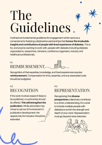 The Guidelines
Outlined are fundamental guidelines for engagement which serve as a cornerstone for fostering collaborative partnerships that honour the invaluable insights and contributions of people with lived experience of diabetes. This is for, and anyone wanting to work with, people with diabetes including diabetes organisations, researchers, clinicians, conference organisers, industry and healthcare professionals.
N.1
REIMBURSEMENT
Recognition of that expertise, knowledge, and lived experiences requires reimbursement. Compensation for time, expertise, and any associated costs should be budgeted.
N.2 N.3
RECOGNITION REPRESENTATION
If the work involves research likely to be published, co-authorship should be offered. This will strengthen the publication. While advocates may chose to opt out of involvement in publication development, the opportunity for inclusion should be extended.
Recognising that diverse perspectives collectively contribute to a richer understanding, it's crucial to include multiple people with diabetes to enrich the strength and depth of your work. Representation must go beyond mere tokenism.