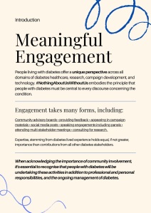 Introduction
Meaningful Engagement
People living with diabetes offer a unique perspective across all domains of diabetes healthcare, research, campaign development, and technology. #NothingAboutUsWithoutUs embodies the principle that people with diabetes must be central to every discourse concerning the condition.
Engagement takes many forms, including:
Community advisory boards • providing feedback • appearing in campaign materials • social media posts • speaking engagements including panels • attending multi-stakeholder meetings • consulting for research.
Expertise, stemming from diabetes lived experience holds equal, if not greater, importance than contributions from all other diabetes stakeholders.
When acknowledging the importance of community involvement, it's essential to recognise that people with diabetes will be undertaking these activities in addition to professional and personal responsibilities, and the ongoing management of diabetes.